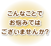こんなことでお悩みではございませんか?
