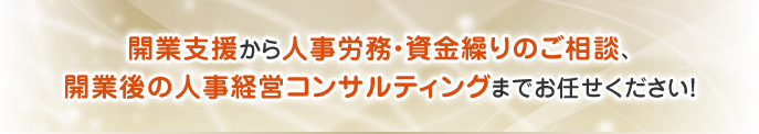 開業支援から人事労務・資金繰りのご相談、開業後の人事経営コンサルティングまでお任せください！